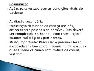 Reanimação 
Ações para restabelecer as condições vitais do 
paciente. 
Avaliação secundária 
Exploração detalhada da cabeça aos pés, 
antecedentes pessoais se possível. Esta deverá 
ser completada no hospital com reavaliação e 
exames radiológicos pertinentes. 
Muito importante: Pesquisar e presumir lesão 
associada em função do mecanismo da lesão, ex. 
queda sobre calcâneo com fratura da coluna 
vertebral. 
 