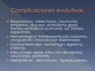  Respiratorias; atelectasias, neumonía,
empiema, absceso, embolismo graso,
trombo embolismo pulmonar, sd. Distress
respiratorio.
 Hematológica; trombopenia por consumo,
coagulación intravascular diseminada.
 Gastrointestinales; hemorragia digestiva,
ictericia.
 Infecciones; sepsis, infección de heridas,
neumonías, peritonitis.
 Metabólicas; desnutrición, hiperglucemias.
 