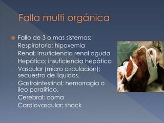  Fallo de 3 o mas sistemas;
- Respiratorio; hipoxemia
- Renal; insuficiencia renal aguda
- Hepático; insuficiencia hepática
- Vascular (micro circulación);
secuestro de líquidos.
- Gastrointestinal; hemorragia o
íleo paralitico.
- Cerebral; coma
- Cardiovascular; shock
 