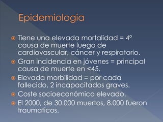  Tiene una elevada mortalidad = 4º
causa de muerte luego de
cardiovascular, cáncer y respiratorio.
 Gran incidencia en jóvenes = principal
causa de muerte en <45.
 Elevada morbilidad = por cada
fallecido, 2 incapacitados graves.
 Coste socioeconómico elevado.
 El 2000, de 30.000 muertos, 8.000 fueron
traumaticos.
 