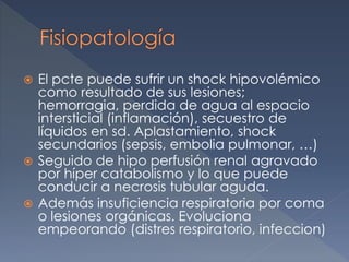  El pcte puede sufrir un shock hipovolémico
como resultado de sus lesiones;
hemorragia, perdida de agua al espacio
intersticial (inflamación), secuestro de
líquidos en sd. Aplastamiento, shock
secundarios (sepsis, embolia pulmonar, …)
 Seguido de hipo perfusión renal agravado
por híper catabolismo y lo que puede
conducir a necrosis tubular aguda.
 Además insuficiencia respiratoria por coma
o lesiones orgánicas. Evoluciona
empeorando (distres respiratorio, infeccion)
 