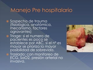  Sospecha de trauma
(fisiológica, anatómica,
mecanismo, factores
agravantes)
 Triage: si el numero de
pacientes es poco se
establece por ABC, si el nº es
mayor se prioriza la mayor
posibilidad de sobrevida.
 Traslado: con monitoreo de
ECG, SaO2, presión arterial no
invasiva.
 