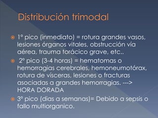  1º pico (inmediato) = rotura grandes vasos,
lesiones órganos vitales, obstrucción vía
aérea, trauma torácico grave, etc..
 2º pico (3-4 horas) = hematomas o
hemorragias cerebrales, hemoneumotórax,
rotura de vísceras, lesiones o fracturas
asociadas a grandes hemorragias. --->
HORA DORADA
 3º pico (dias a semanas)= Debido a sepsis o
fallo multiorganico.
 