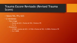 Trauma Escore Revisado (Revised Trauma
Score)
• Valora TAS, FR y GCS
• 2 versiones:
• Para triage
• Puntos de GCS + Puntos de TAS + Puntos e FR
• 0 a 12
• Pronostica
• 0.9368 x puntos de GCS + 0.7326 x Puntos de TAS + 0.2908 x Puntos e FR
• 0 a 7.8408
 