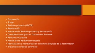 • Preparación
• Triage
• Revisión primaria (ABCDE)
• Reanimación
• Anexos de la Revisión primaria y Reanimación
• Consideraciones para el Traslado del Paciente
• Revisión Secundaria
• Anexos de la Revisión secundaria
• Reevaluación y monitorización continuos después de la reanimación
• Tratamiento medico definitivo
 
