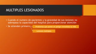 MULTIPLES LESIONADOS
• Cuando el numero de pacientes y la gravedad de sus lesiones no
sobrepasa la capacidad del hospital para proporcionar atención
• Se atienden primero: Problemas que ponen en peligro inmediato la vida
Lesiones múltiples
 