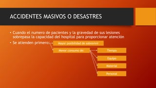 ACCIDENTES MASIVOS O DESASTRES
• Cuando el numero de pacientes y la gravedad de sus lesiones
sobrepasa la capacidad del hospital para proporcionar atención
• Se atienden primero: Mayor posibilidad de sobrevivir
Menor consumo de: Tiempo
Material
Equipo
Personal
 