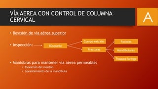 VÍA AEREA CON CONTROL DE COLUMNA
CERVICAL
• Revisión de vía aérea superior
• Inspección:
• Maniobras para mantener vía aérea permeable:
• Elevación del mentón
• Levantamiento de la mandíbula
Búsqueda
Faciales
Fracturas
Cuerpo extraño
Traquea-laringe
Mandibulares
A
 
