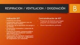 RESPIRACION / VENTILACION / OXIGENACIÓN
Indicación IOT
1. Presencia de apnea;
2. Incapacidad para mantener una vía
aérea por otros medios;
3. Protección de la aspiración de sangre o
de vómito;
4. Compromiso inminente o potencial de
la vía aérea;
5. Presencia de lesión craneoencefálica
que requiera de ventilación asistida
(ECG ≤ 8 puntos); y
6. Incapacidad de mantener oxigenación
adecuada por medio de un dispositivo
de oxigenación por mascarilla
Contraindicación de IOT
1. Presencia de factores que hagan
presumir una intubación difícil.
2. Shock hipovolémico profundo
B
 