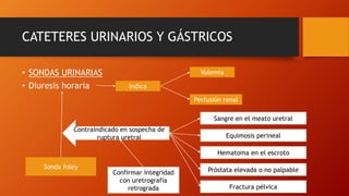 CATETERES URINARIOS Y GÁSTRICOS
• SONDAS URINARIAS
• Diuresis horaria Indica
Perfusión renal
Volemia
Sonda foley
Contraindicado en sospecha de
ruptura uretral
Sangre en el meato uretral
Próstata elevada o no palpable
Equimosis perineal
Hematoma en el escroto
Fractura pélvica
Confirmar integridad
con uretrografía
retrograda
 