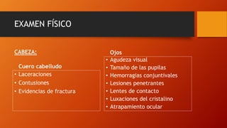 EXAMEN FÍSICO
Cuero cabelludo
• Laceraciones
• Contusiones
• Evidencias de fractura
Ojos
• Agudeza visual
• Tamaño de las pupilas
• Hemorragias conjuntivales
• Lesiones penetrantes
• Lentes de contacto
• Luxaciones del cristalino
• Atrapamiento ocular
CABEZA:
 