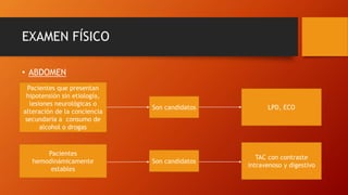 EXAMEN FÍSICO
• ABDOMEN
Pacientes que presentan
hipotensión sin etiología,
lesiones neurológicas o
alteración de la conciencia
secundaria a consumo de
alcohol o drogas
Son candidatos LPD, ECO
Pacientes
hemodinámicamente
estables
Son candidatos
TAC con contraste
intravenoso y digestivo
 