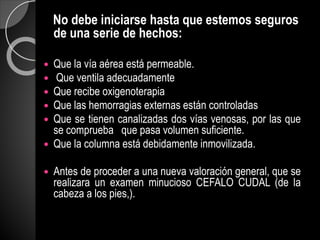 No debe iniciarse hasta que estemos seguros
de una serie de hechos:
 Que la vía aérea está permeable.
 Que ventila adecuadamente
 Que recibe oxigenoterapia
 Que las hemorragias externas están controladas
 Que se tienen canalizadas dos vías venosas, por las que
se comprueba que pasa volumen suficiente.
 Que la columna está debidamente inmovilizada.
 Antes de proceder a una nueva valoración general, que se
realizara un examen minucioso CEFALO CUDAL (de la
cabeza a los pies,).
 