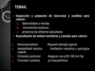 TORAX.
 Inspección y palpación de clavículas y costillas para
valorar:
a. deformidades o heridas
b. movimientos torácicos
c. presencia de enfisema subcutáneo
 Auscultación de ambos hemitórax y corazón para valorar:
a. Hemoneumotórax Requiere drenaje urgente
b. Inestabilidad torácica Ventilación mecánica y quirúrgica
urgente
c. Contusión pulmonar Asegurar una pO2 >80 mm Hg
d. Contusión cardíaca y/o taquiarritmias.
 