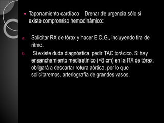  Taponamiento cardíaco Drenar de urgencia sólo si
existe compromiso hemodinámico:
a. Solicitar RX de tórax y hacer E.C.G., incluyendo tira de
ritmo.
b. Si existe duda diagnóstica, pedir TAC torácico. Si hay
ensanchamiento mediastínico (>8 cm) en la RX de tórax,
obligará a descartar rotura aórtica, por lo que
solicitaremos, arteriografía de grandes vasos.
 