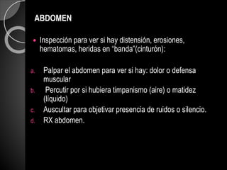 ABDOMEN
 Inspección para ver si hay distensión, erosiones,
hematomas, heridas en “banda”(cinturón):
a. Palpar el abdomen para ver si hay: dolor o defensa
muscular
b. Percutir por si hubiera timpanismo (aire) o matidez
(líquido)
c. Auscultar para objetivar presencia de ruidos o silencio.
d. RX abdomen.
 