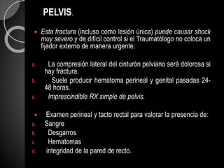 PELVIS.
 Esta fractura (incluso como lesión única) puede causar shock
muy severo y de difícil control si el Traumatólogo no coloca un
fijador externo de manera urgente.
a. La compresión lateral del cinturón pelviano será dolorosa si
hay fractura.
b. Suele producir hematoma perineal y genital pasadas 24-
48 horas.
c. Imprescindible RX simple de pelvis.
 Examen perineal y tacto rectal para valorar la presencia de:
a. Sangre
b. Desgarros
c. Hematomas
d. integridad de la pared de recto.
 