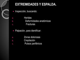 EXTREMIDADES Y ESPALDA.
 Inspección, buscando:
a. Heridas
b. Deformidades anatómicas
c. Fracturas
 Palpación, para identificar:
a. Zonas dolorosas
b. Crepitación
c. Pulsos periféricos
 