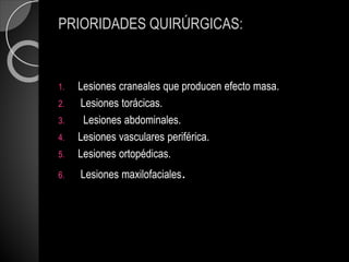 PRIORIDADES QUIRÚRGICAS:
1. Lesiones craneales que producen efecto masa.
2. Lesiones torácicas.
3. Lesiones abdominales.
4. Lesiones vasculares periférica.
5. Lesiones ortopédicas.
6. Lesiones maxilofaciales.
 