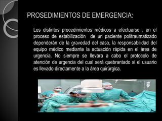 PROSEDIMIENTOS DE EMERGENCIA:
Los distintos procedimientos médicos a efectuarse , en el
proceso de estabilización de un paciente politraumatizado
dependerán de la gravedad del caso, la responsabilidad del
equipo médico mediante la actuación rápida en el área de
urgencia. No siempre se llevara a cabo el protocolo de
atención de urgencia del cual será quebrantado si el usuario
es llevado directamente a la área quirúrgica.
 