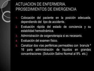 ACTUACION DE ENFERMERIA.
PROSEDIMIENTOS DE EMERGENCIA
1. Colocación del paciente en la posición adecuada,
dependiendo del tipo de accidente.
2. Evaluación rápida del estado de conciencia y su
estabilidad hemodinámica.
3. Administración de oxigenoterapia si es necesario.
4. Evaluación del examen físico.
5. Canalizar dos vías periféricas permeables con branula º
16 para administración de líquidos en grandes
concentraciones (Solución Salino Normal al 9% etc.)
 
