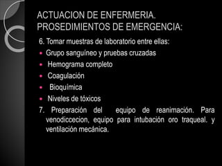 ACTUACION DE ENFERMERIA.
PROSEDIMIENTOS DE EMERGENCIA:
6. Tomar muestras de laboratorio entre ellas:
 Grupo sanguíneo y pruebas cruzadas
 Hemograma completo
 Coagulación
 Bioquímica
 Niveles de tóxicos
7. Preparación del equipo de reanimación. Para
venodiccecion, equipo para intubación oro traqueal. y
ventilación mecánica.
 
