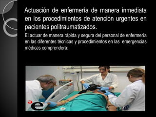 Actuación de enfermería de manera inmediata
en los procedimientos de atención urgentes en
pacientes politraumatizados.
El actuar de manera rápida y segura del personal de enfermería
en las diferentes técnicas y procedimientos en las emergencias
médicas comprenderá:
 