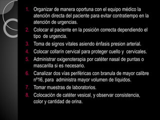 1. Organizar de manera oportuna con el equipo médico la
atención directa del paciente para evitar contratiempo en la
atención de urgencias.
2. Colocar al paciente en la posición correcta dependiendo el
tipo de urgencia.
3. Toma de signos vitales asiendo énfasis presion arterial.
4. Colocar collarín cervical para proteger cuello y cervicales.
5. Administrar oxigenoterapia por catéter nasal de puntas o
mascarilla si es necesario.
6. Canalizar dos vías periféricas con branula de mayor calibre
nº16, para administra mayor volumen de líquidos.
7. Tomar muestras de laboratorios.
8. Colocación de catéter vesical, y observar consistencia,
color y cantidad de orina.
 