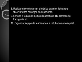 8. Realizar en conjunto con el médico examen físico para
observar otros hallazgos en el paciente.
9. Llevarlo a tomas de medios diagnósticos: Rx, Ultrasonido,
Tomografía etc.
10. Organizar equipo de reanimación e intubación orotraqueal.
 