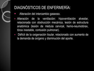DIAGNÓSTICOS DE ENFERMERÍA:
 Alteración del intercambio gaseoso.
 Alteración de la ventilación: hipoventilación alveolar,
relacionada con obstrucción mecánica, lesión de estructura
anatómica (lesión de médula cervical, hemo-neumotórax,
tórax inestable, contusión pulmonar).
 Déficit de la oxigenación tisular, relacionado con aumento de
la demanda de oxígeno y disminución del aporte.
 