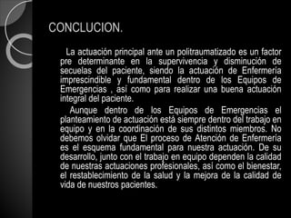 CONCLUCION.
La actuación principal ante un politraumatizado es un factor
pre determinante en la supervivencia y disminución de
secuelas del paciente, siendo la actuación de Enfermería
imprescindible y fundamental dentro de los Equipos de
Emergencias , así como para realizar una buena actuación
integral del paciente.
Aunque dentro de los Equipos de Emergencias el
planteamiento de actuación está siempre dentro del trabajo en
equipo y en la coordinación de sus distintos miembros. No
debemos olvidar que El proceso de Atención de Enfermería
es el esquema fundamental para nuestra actuación. De su
desarrollo, junto con el trabajo en equipo dependen la calidad
de nuestras actuaciones profesionales, así como el bienestar,
el restablecimiento de la salud y la mejora de la calidad de
vida de nuestros pacientes.
 