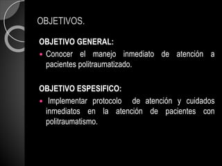 OBJETIVOS.
OBJETIVO GENERAL:
 Conocer el manejo inmediato de atención a
pacientes politraumatizado.
OBJETIVO ESPESIFICO:
 Implementar protocolo de atención y cuidados
inmediatos en la atención de pacientes con
politraumatismo.
 