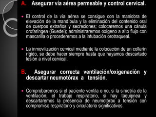 A. Asegurar vía aérea permeable y control cervical.
 El control de la vía aérea se consigue con la maniobra de
elevación de la mandíbula y la eliminación del contenido oral
de cuerpos extraños y secreciones; colocaremos una cánula
orofaríngea (Guedel); administraremos oxígeno a alto flujo con
mascarilla o procederemos a la intubación orotraqueal.
 La inmovilización cervical mediante la colocación de un collarín
rígido, se debe hacer siempre hasta que hayamos descartado
lesión a nivel cervical.
B. Asegurar correcta ventilación/oxigenación y
descartar neumotórax a tensión.
 Comprobaremos si el paciente ventila o no, si la simetría de la
ventilación, el trabajo respiratorio, si hay taquipnea y
descartaremos la presencia de neumotórax a tensión con
compromiso respiratorio y circulatorio significativos.
 