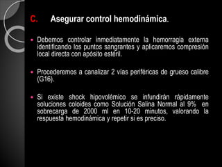 C. Asegurar control hemodinámica.
 Debemos controlar inmediatamente la hemorragia externa
identificando los puntos sangrantes y aplicaremos compresión
local directa con apósito estéril.
 Procederemos a canalizar 2 vías periféricas de grueso calibre
(G16).
 Si existe shock hipovolémico se infundirán rápidamente
soluciones coloides como Solución Salina Normal al 9% en
sobrecarga de 2000 ml en 10-20 minutos, valorando la
respuesta hemodinámica y repetir si es preciso.
 