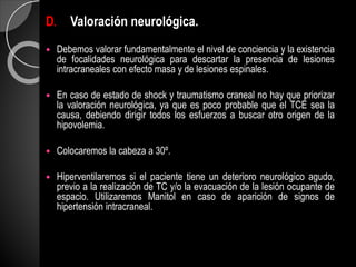 D. Valoración neurológica.
 Debemos valorar fundamentalmente el nivel de conciencia y la existencia
de focalidades neurológica para descartar la presencia de lesiones
intracraneales con efecto masa y de lesiones espinales.
 En caso de estado de shock y traumatismo craneal no hay que priorizar
la valoración neurológica, ya que es poco probable que el TCE sea la
causa, debiendo dirigir todos los esfuerzos a buscar otro origen de la
hipovolemia.
 Colocaremos la cabeza a 30º.
 Hiperventilaremos si el paciente tiene un deterioro neurológico agudo,
previo a la realización de TC y/o la evacuación de la lesión ocupante de
espacio. Utilizaremos Manitol en caso de aparición de signos de
hipertensión intracraneal.
 