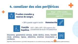 4. canalizar dos vías periféricas
GOT > 200 o GPT > 125 sugieren alta
probabilidad de lesión intraabdominal
< 30% puede sugerir lesión
Glucemia, gasometría venosa, ácido láctico, iones, función
renal, amilasa, lipasa, albúmina, enzimas musculares y
cardíacos
Pruebas cruzadas y
reserva de sangre.
Hematocrito
Función
hepática
Mayor calibre posible,
preferiblemente en extremidades
superiores
Algoritmo: Politraumatismo. (s/f). SEUP. Recuperado el 12 de octubre de 2023, de https://seup.org/algoritmo-politraumatismo/
 