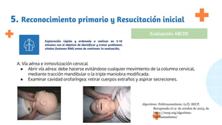 5. Reconocimiento primario y Resucitación inicial
Exploración rápida y ordenada a realizar en 5-10
minutos con el objetivo de identificar y tratar problemas
vitales (lesiones RIM) antes de continuar la evaluación,
Evaluación ABCDE
A. Vía aérea e inmovilización cervical
● Abrir vía aérea: debe hacerse evitándose cualquier movimiento de la columna cervical,
mediante tracción mandibular o la triple maniobra modificada.
● Examinar cavidad orofaríngea: retirar cuerpos extraños y aspirar secreciones.
Algoritmo: Politraumatismo. (s/f). SEUP.
Recuperado el 12 de octubre de 2023, de
https://seup.org/algoritmo-
politraumatismo/
 
