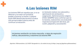 6.Las lesiones RIM
Las lesiones RIM son aquellas que, si no se
detectan y se tratan con prontitud,
pueden ocasionar la muerte. Cualquier
lesión RIM identificada durante la evalua
ción primaria debe tratarse antes de
continuar la evaluación.
es necesario realizar una valoración y
optimización de ventilación y
oxigenación. Administraremos oxígeno
(FiO2): SIEMPRE hasta confirmar que no
lo necesita, realizaremos una evaluación
respiratoria (inspección del tórax, per
cusión, palpación y auscultación)
iniciaremos ventilación con bolsa-mascarilla si datos de respiración
ineficaz, descartaremos y trataremos las lesiones RIM
Algoritmo: Politraumatismo. (s/f). SEUP. Recuperado el 12 de octubre de 2023, de https://seup.org/algoritmo-politraumatismo/
 