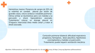 Hemotórax masivo: Presencia de sangre (el 25% de
la volemia) en cavidad pleural por lesión de
grandes vasos, rotura cardiaca o estallido pulmonar.
Clínica similar al neumotórax pero con matidez a la
percusión y shock hipovolémico asociado.
Tratamiento: colocar un drenaje pleural en
5ºespacio intercostal línea medio axilar y tratar el
shock asociado.
Contusión pulmonar bilateral: dificultad respiratoria
progresiva, hemoptisis, dolor pleurítico, hipofonesis
concrepitantes y matidez a la percusión.
Tratamiento: puede requerir ventilación mecánica
Algoritmo: Politraumatismo. (s/f). SEUP. Recuperado el 12 de octubre de 2023, de https://seup.org/algoritmo-politraumatismo/
 