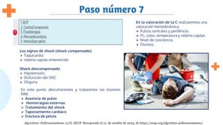 Paso número 7
En la valoración de la C realizaremos una
valoración hemodinámica
⮚ Pulsos centrales y periféricos.
⮚ FC, color, temperatura y relleno capilar.
⮚ Nivel de conciencia.
⮚ Diuresis.
Los signos de shock (shock compensado)
⮚ Taquicardia
⮚ relleno capilar enlentecido
Shock descompensado
⮚ Hipotensión,
⮚ Disfunción del SNC
⮚ Oliguria
En este punto descartaremos y trataremos las lesiones
RIM:
⮚ Ausencia de pulso
⮚ Hemorragias externas
⮚ Tratamiento del shock
⮚ Taponamiento cardiaco
⮚ Fractura de pelvis
Algoritmo: Politraumatismo. (s/f). SEUP. Recuperado el 12 de octubre de 2023, de https://seup.org/algoritmo-politraumatismo/
 