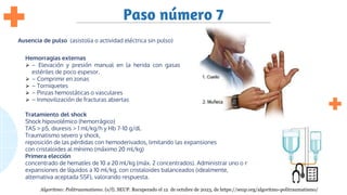 Paso número 7
Ausencia de pulso (asistolia o actividad eléctrica sin pulso)
Hemorragias externas
⮚ – Elevación y presión manual en la herida con gasas
estériles de poco espesor.
⮚ – Comprimir en zonas
⮚ – Torniquetes
⮚ – Pinzas hemostáticas o vasculares
⮚ – Inmovilización de fracturas abiertas
Tratamiento del shock
Shock hipovolémico (hemorrágico)
TAS > p5, diuresis > 1 ml/kg/h y Hb 7-10 g/dl.
Traumatismo severo y shock,
reposición de las pérdidas con hemoderivados, limitando las expansiones
con cristaloides al mínimo (máximo 20 ml/kg)
Primera elección
concentrado de hematíes de 10 a 20 ml/kg (máx. 2 concentrados). Administrar uno o más
expansiones de líquidos a 10 ml/kg, con cristaloides balanceados (idealmente,
alternativa aceptada SSF), valorando respuesta.
Algoritmo: Politraumatismo. (s/f). SEUP. Recuperado el 12 de octubre de 2023, de https://seup.org/algoritmo-politraumatismo/
 