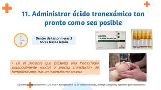 11. Administrar ácido tranexámico tan
pronto como sea posible
Dentro de las primeras 3
horas tras la lesión
• En el paciente que presenta una hemorragia
potencialmente mortal o precisa transfusión de
hemoderivados tras un traumatismo severo
Algoritmo: Politraumatismo. (s/f). SEUP. Recuperado el 12 de octubre de 2023, de https://seup.org/algoritmo-politraumatismo/
 