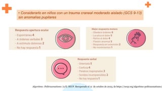 • Considerarlo en niños con un trauma craneal moderado aislado (GCS 9-13)
sin anomalías pupilares
Algoritmo: Politraumatismo. (s/f). SEUP. Recuperado el 12 de octubre de 2023, de https://seup.org/algoritmo-politraumatismo/
 