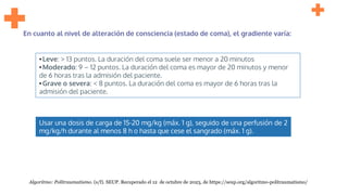 Usar una dosis de carga de 15-20 mg/kg (máx. 1 g), seguido de una perfusión de 2
mg/kg/h durante al menos 8 h o hasta que cese el sangrado (máx. 1 g).
En cuanto al nivel de alteración de consciencia (estado de coma), el gradiente varía:
•Leve: > 13 puntos. La duración del coma suele ser menor a 20 minutos
•Moderado: 9 – 12 puntos. La duración del coma es mayor de 20 minutos y menor
de 6 horas tras la admisión del paciente.
•Grave o severa: < 8 puntos. La duración del coma es mayor de 6 horas tras la
admisión del paciente.
Algoritmo: Politraumatismo. (s/f). SEUP. Recuperado el 12 de octubre de 2023, de https://seup.org/algoritmo-politraumatismo/
 