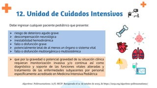 12. Unidad de Cuidados Intensivos
Debe ingresar cualquier paciente pediátrico que presente:
⮚ riesgo de deterioro agudo grave
⮚ descompensación neurológica
⮚ inestabilidad hemodinámica
⮚ fallo o disfunción grave
⮚ potencialmente letal de al menos un órgano o sistema vital
⮚ fallo o disfunción multiorgánica o multisistémica
⮚ que por la gravedad o potencial gravedad de su situación clínica
requieran monitorización invasiva y/o continua así como
diagnóstico y soporte de las funciones vitales alteradas y
tratamiento de las enfermedades subyacentes por personal
específicamente acreditado en Medicina Intensiva Pediátrica
Algoritmo: Politraumatismo. (s/f). SEUP. Recuperado el 12 de octubre de 2023, de https://seup.org/algoritmo-politraumatismo/
 
