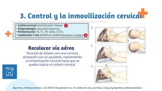 3. Control y la inmovilización cervical
Posición de olfateo con una correcta
alineación con un ayudante, manteniendo
la inmovilización cervical hasta que se
pueda colocar el collarín cervical.
Recolocar vía aérea
la primera maniobra a realizar es
asegurar la seguridad del paciente
Algoritmo: Politraumatismo. (s/f). SEUP. Recuperado el 12 de octubre de 2023, de https://seup.org/algoritmo-politraumatismo/
 