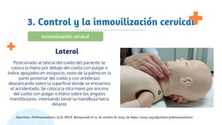 3. Control y la inmovilización cervical
Posicionado al lateral del cuello del paciente se
coloca la mano por debajo del cuello con pulgar e
índice apoyados en occipucio, resto de la palma en la
parte posterior del cuello y con antebrazo
descansando sobre la superficie donde se encuentra
el accidentado. Se coloca la otra mano por encima
del cuello con pulgar e índice sobre los ángulos
mandibulares, intentando llevar la mandíbula hacia
delante
Lateral
Inmovilización cervical
Algoritmo: Politraumatismo. (s/f). SEUP. Recuperado el 12 de octubre de 2023, de https://seup.org/algoritmo-politraumatismo/
 