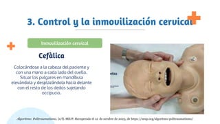 3. Control y la inmovilización cervical
Colocándose a la cabeza del paciente y
con una mano a cada lado del cuello.
Situar los pulgares en mandíbula
elevándola y desplazándola hacia delante
con el resto de los dedos sujetando
occipucio.
Cefàlica
Inmovilización cervical
Algoritmo: Politraumatismo. (s/f). SEUP. Recuperado el 12 de octubre de 2023, de https://seup.org/algoritmo-politraumatismo/
 