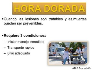 HORA DORADACuando  las  lesiones  son  tratables  y las muertes pueden ser prevenibles.Requiere 3 condiciones:Iniciar manejo inmediato Transporte rápido Sitio adecuadoATLS 7ma edición