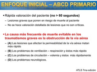 ENFOQUE INICIAL – ABCD PRIMARIORápida valoración del paciente (no &gt; 60 segundos)Lesiones graves que ponen en riesgo de muerte al pacienteNo se hace valoración detallada de lesiones que no son críticas.La causa más frecuente de muerte evitable en los traumatismos graves es la obstrucción de la vía aérea(A) Las lesiones que afectan la permeabilidad de la vía aérea matan más rápido(B) Los problemas de ventilación – respiración y éstos más rápido(C) Los problemas de circulación – volemia y éstos  más rápidamente (D) Los problemas neurológicos. ATLS 7ma edición